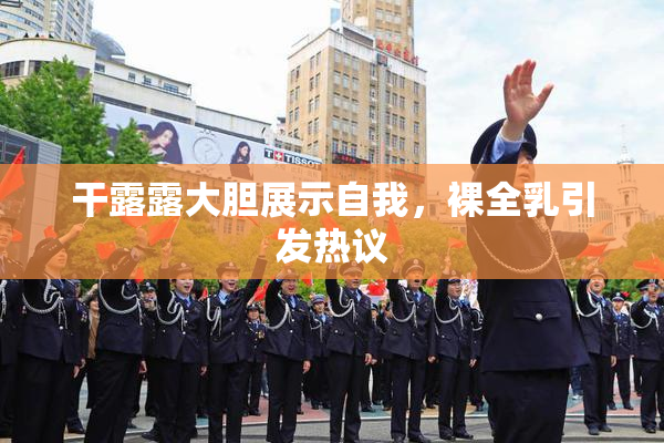 干露露大胆展示自我，裸全乳引发热议