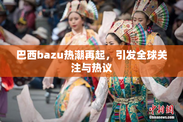巴西bazu热潮再起，引发全球关注与热议