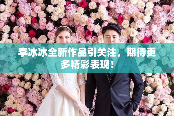 李冰冰全新作品引关注，期待更多精彩表现！