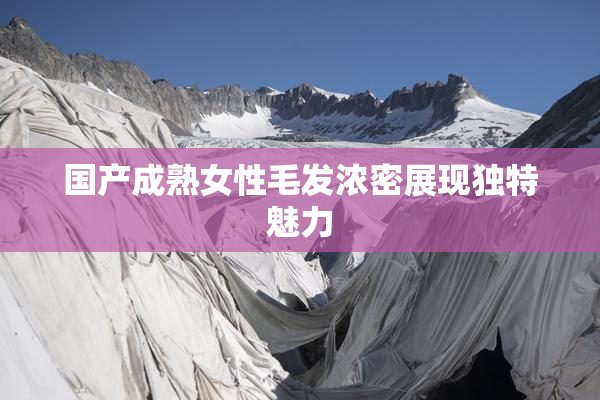 国产成熟女性毛发浓密展现独特魅力