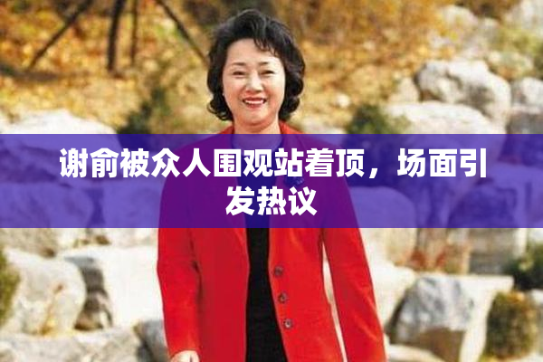 谢俞被众人围观站着顶，场面引发热议