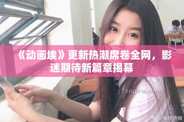 《动画埃》更新热潮席卷全网，影迷期待新篇章揭幕