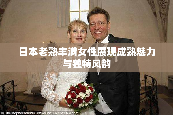 日本老熟丰满女性展现成熟魅力与独特风韵