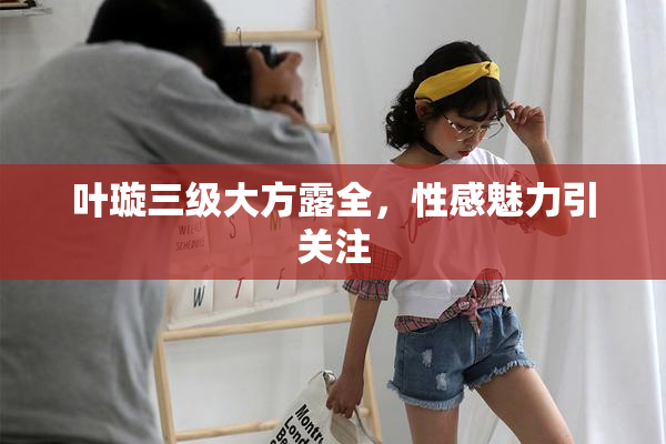 叶璇三级大方露全，性感魅力引关注