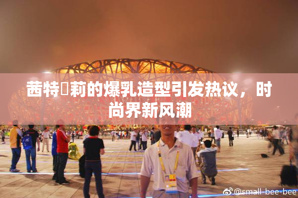 茜特菈莉的爆乳造型引发热议，时尚界新风潮