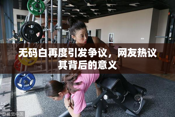 无码白再度引发争议，网友热议其背后的意义