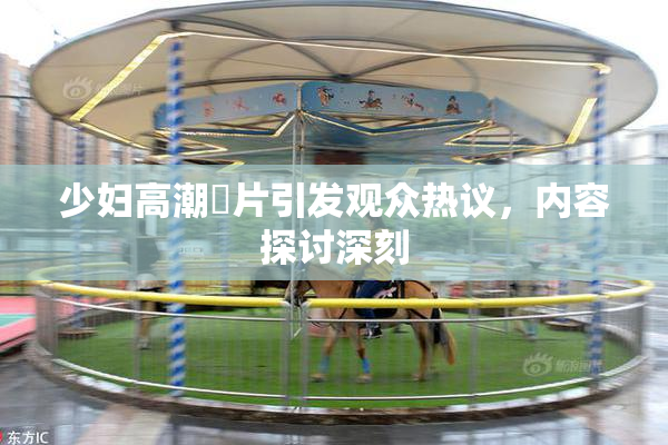 少妇高潮婬片引发观众热议，内容探讨深刻