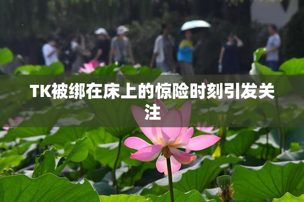 TK被绑在床上的惊险时刻引发关注