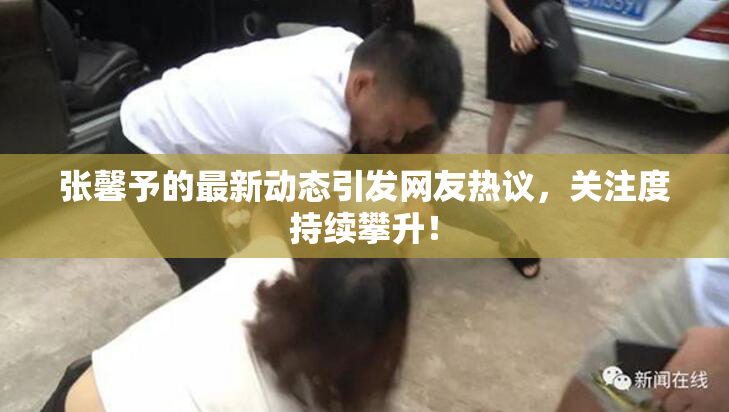 张馨予的最新动态引发网友热议，关注度持续攀升！