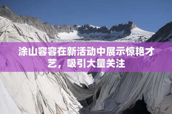 涂山容容在新活动中展示惊艳才艺，吸引大量关注