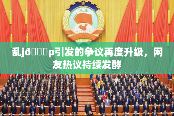 乱j🈚p引发的争议再度升级，网友热议持续发酵