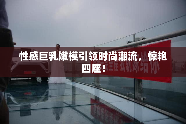 性感巨乳嫩模引领时尚潮流，惊艳四座！