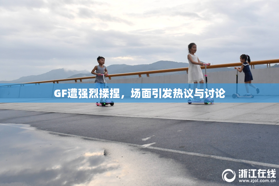 GF遭强烈揉捏，场面引发热议与讨论