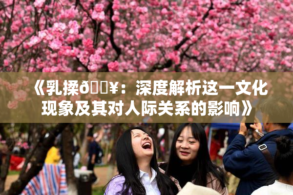 《乳揉🔥：深度解析这一文化现象及其对人际关系的影响》