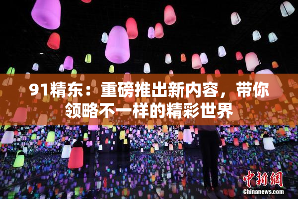 91精东：重磅推出新内容，带你领略不一样的精彩世界