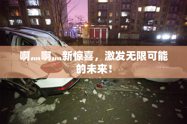 啊灬啊灬新惊喜，激发无限可能的未来！