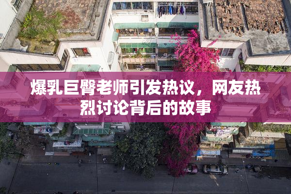 爆乳巨臀老师引发热议，网友热烈讨论背后的故事