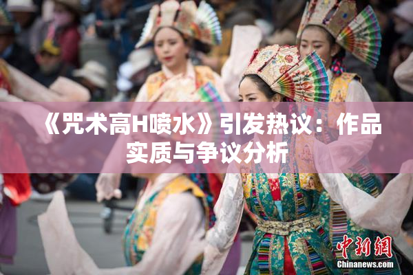《咒术高H喷水》引发热议：作品实质与争议分析
