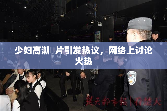 少妇高潮婬片引发热议，网络上讨论火热