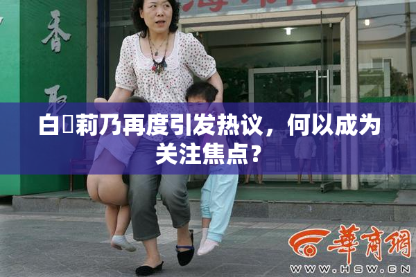 白咲莉乃再度引发热议，何以成为关注焦点？