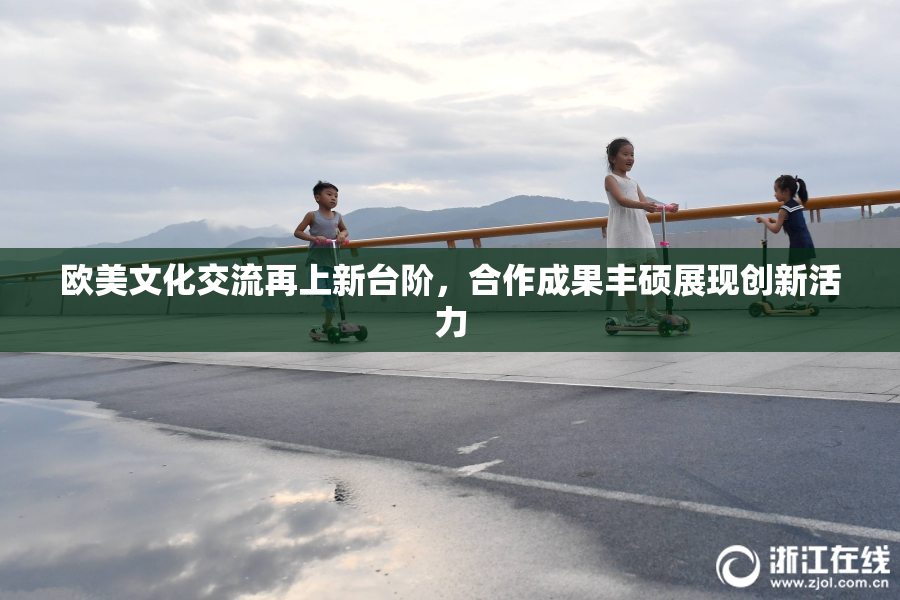 欧美文化交流再上新台阶，合作成果丰硕展现创新活力
