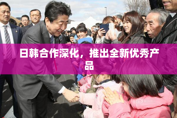 日韩合作深化，推出全新优秀产品