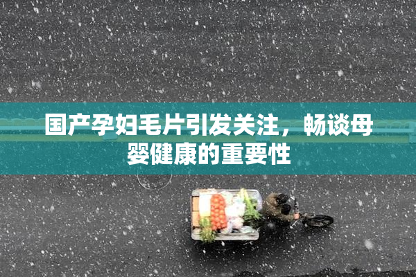 国产孕妇毛片引发关注，畅谈母婴健康的重要性