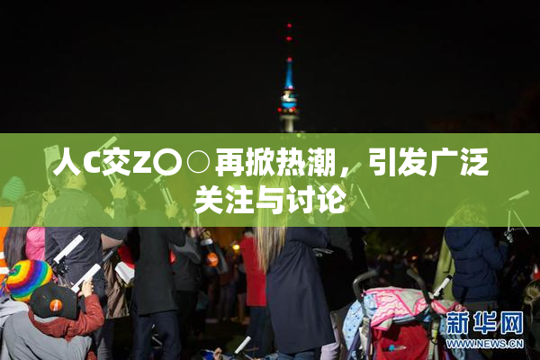 人C交Z〇○再掀热潮，引发广泛关注与讨论