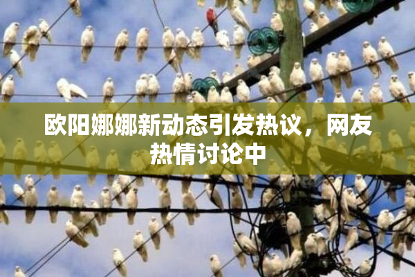 欧阳娜娜新动态引发热议，网友热情讨论中