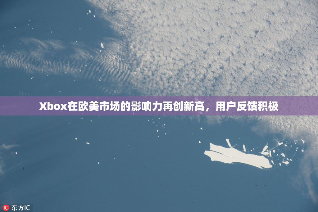 Xbox在欧美市场的影响力再创新高，用户反馈积极