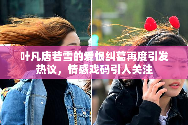 叶凡唐若雪的爱恨纠葛再度引发热议，情感戏码引人关注