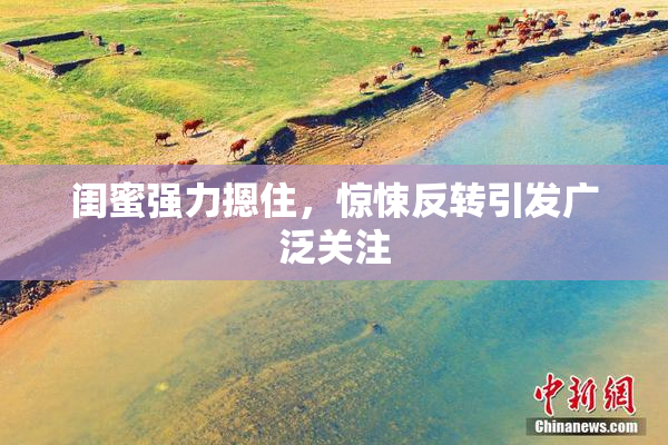闺蜜强力摁住，惊悚反转引发广泛关注