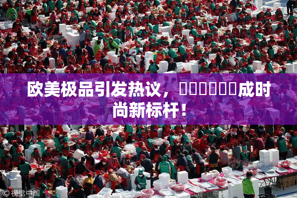 欧美极品引发热议，❌‌❌‌❌‌成时尚新标杆！
