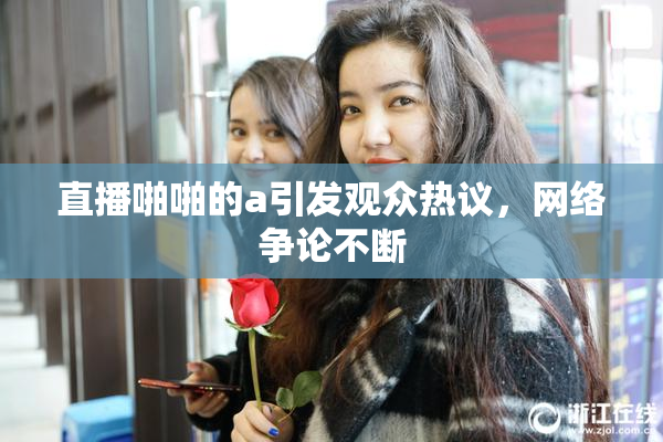 直播啪啪的a引发观众热议，网络争论不断