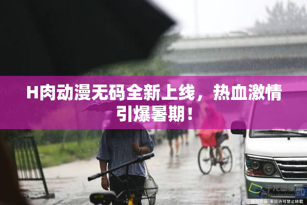 H肉动漫无码全新上线，热血激情引爆暑期！