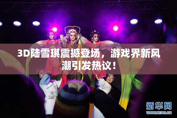 3D陆雪琪震撼登场，游戏界新风潮引发热议！