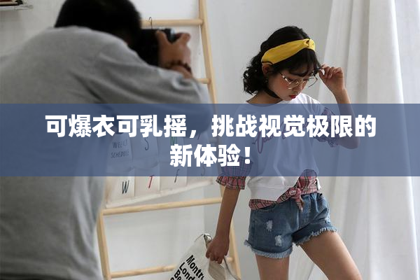 可爆衣可乳摇，挑战视觉极限的新体验！