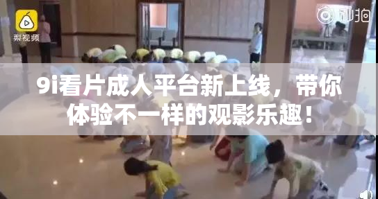 9i看片成人平台新上线，带你体验不一样的观影乐趣！