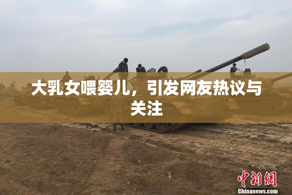 大乳女喂婴儿，引发网友热议与关注