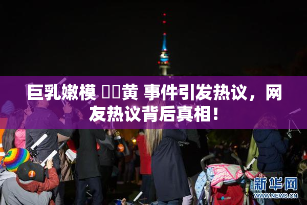 巨乳嫩模 ❌‌黄 事件引发热议，网友热议背后真相！