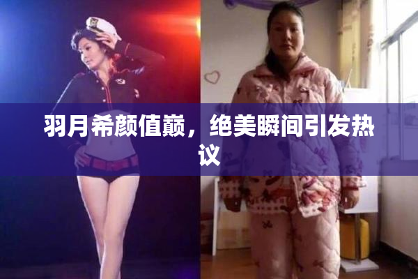 羽月希颜值巅，绝美瞬间引发热议