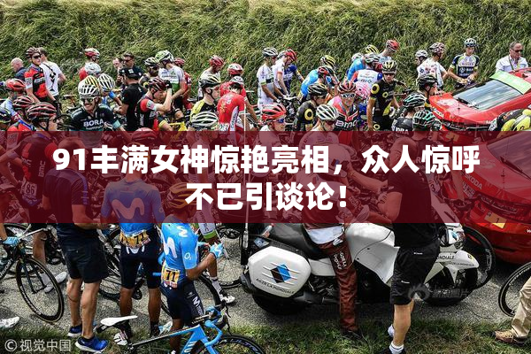 91丰满女神惊艳亮相，众人惊呼不已引谈论！