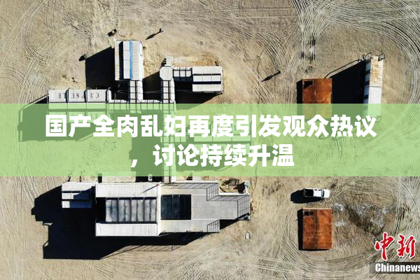 国产全肉乱妇再度引发观众热议，讨论持续升温