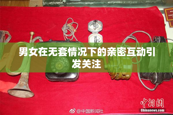 男女在无套情况下的亲密互动引发关注