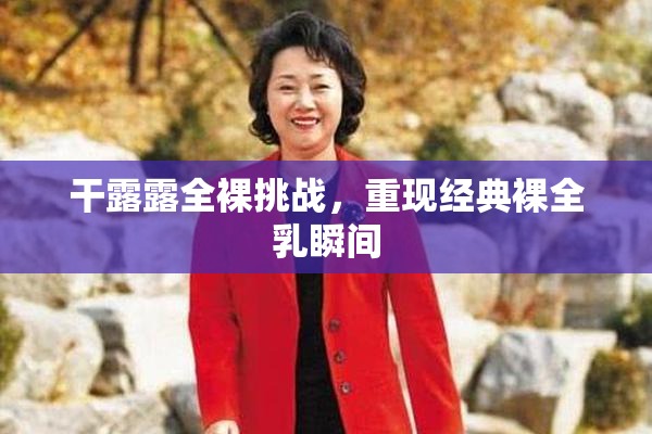干露露全裸挑战，重现经典裸全乳瞬间