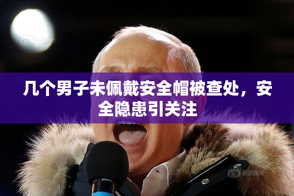 几个男子未佩戴安全帽被查处，安全隐患引关注