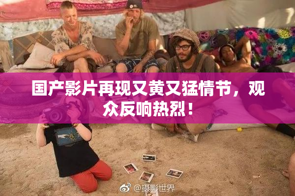 国产影片再现又黄又猛情节，观众反响热烈！