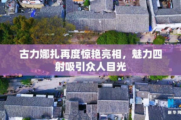 古力娜扎再度惊艳亮相，魅力四射吸引众人目光