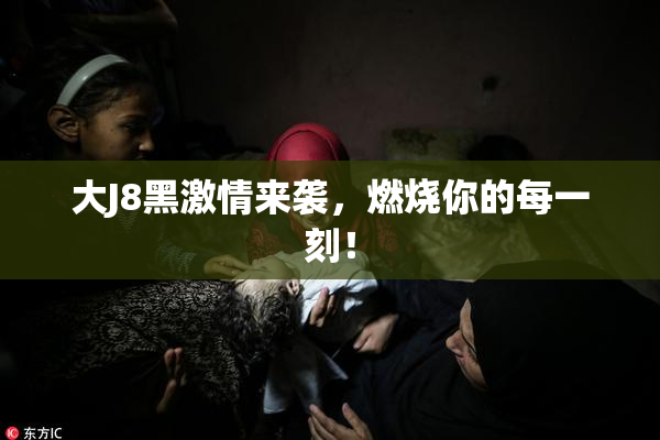 大J8黑激情来袭，燃烧你的每一刻！