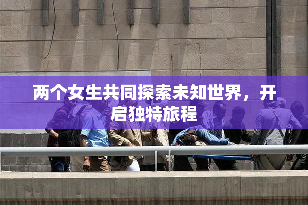 两个女生共同探索未知世界，开启独特旅程
